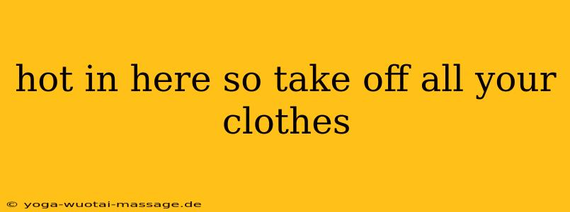 hot in here so take off all your clothes