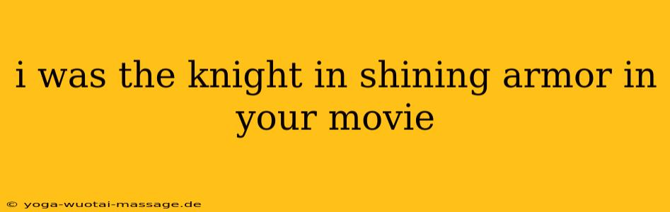 i was the knight in shining armor in your movie