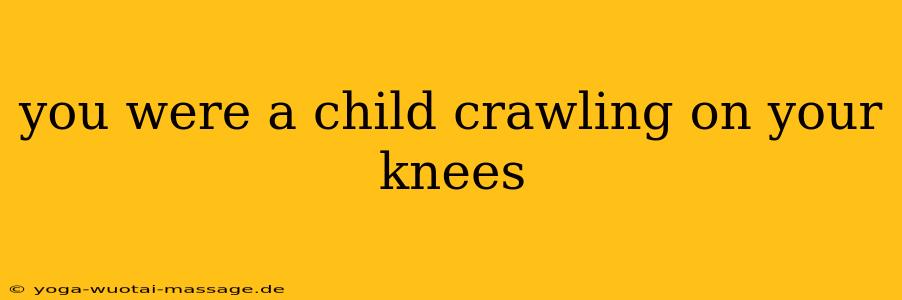 you were a child crawling on your knees